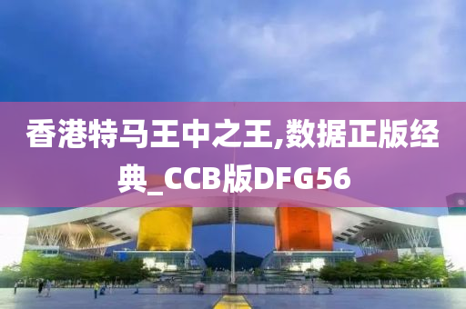 香港特马王中之王,数据正版经典_CCB版DFG56