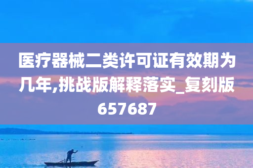 医疗器械二类许可证有效期为几年,挑战版解释落实_复刻版657687