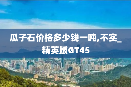 瓜子石价格多少钱一吨,不实_精英版GT45