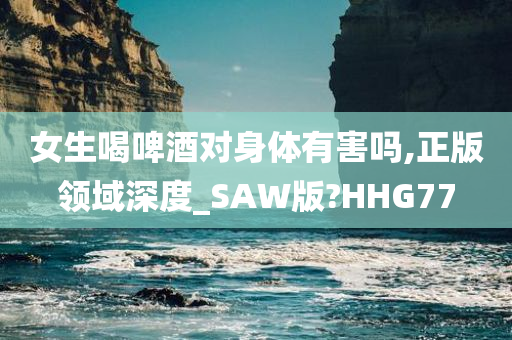 女生喝啤酒对身体有害吗,正版领域深度_SAW版?HHG77