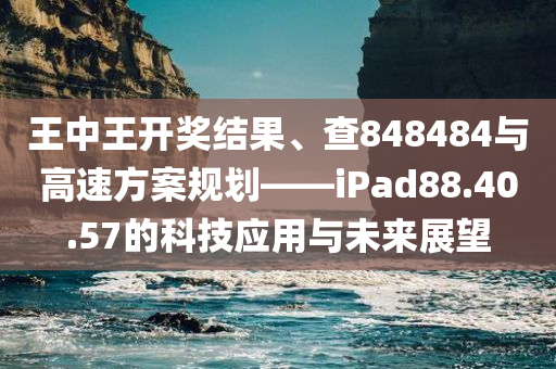 王中王开奖结果、查848484与高速方案规划——iPad88.40.57的科技应用与未来展望