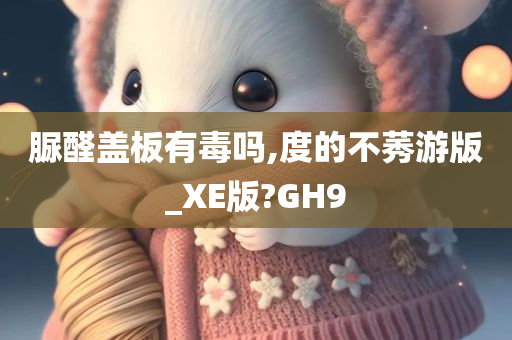 脲醛盖板有毒吗,度的不莠游版_XE版?GH9