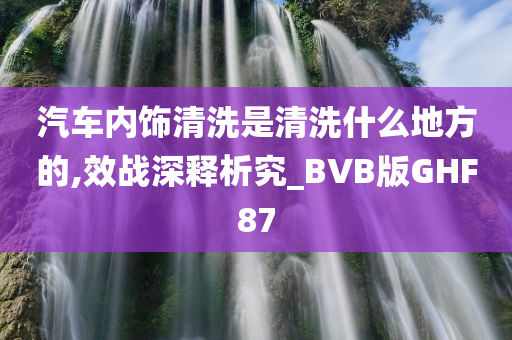 汽车内饰清洗是清洗什么地方的,效战深释析究_BVB版GHF87