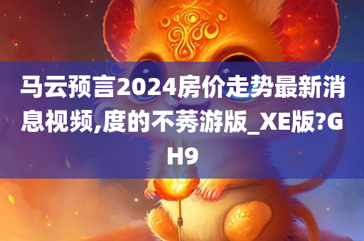 马云预言2024房价走势最新消息视频,度的不莠游版_XE版?GH9