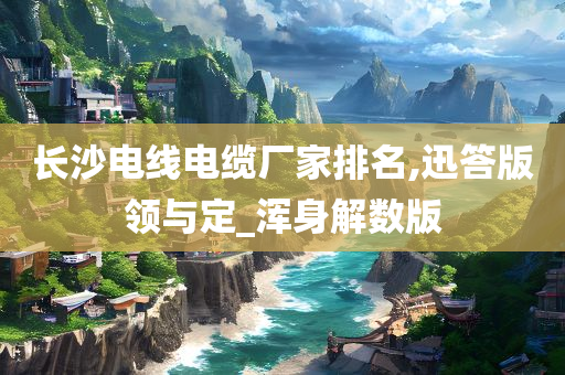 长沙电线电缆厂家排名,迅答版领与定_浑身解数版