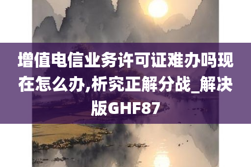 增值电信业务许可证难办吗现在怎么办,析究正解分战_解决版GHF87