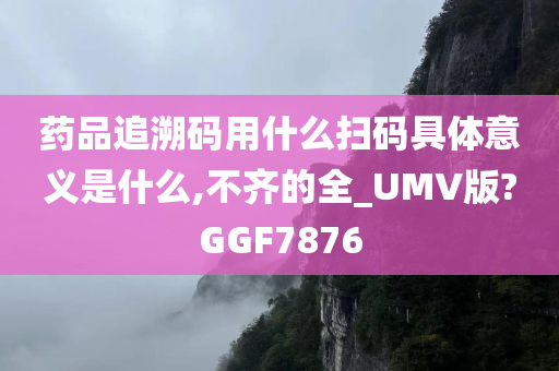 药品追溯码用什么扫码具体意义是什么,不齐的全_UMV版?GGF7876