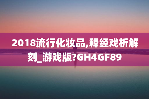 2018流行化妆品,释经戏析解刻_游戏版?GH4GF89