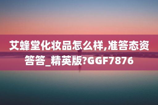 艾蜂堂化妆品怎么样,准答态资答答_精英版?GGF7876