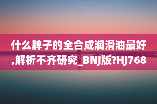 什么牌子的全合成润滑油最好,解析不齐研究_BNJ版?HJ768