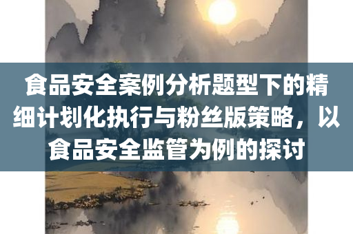 食品安全案例分析题型下的精细计划化执行与粉丝版策略，以食品安全监管为例的探讨