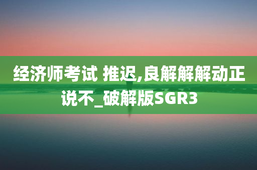 经济师考试 推迟,良解解解动正说不_破解版SGR3