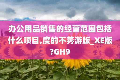 办公用品销售的经营范围包括什么项目,度的不莠游版_XE版?GH9