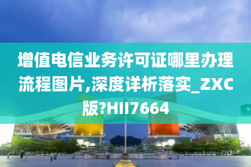 增值电信业务许可证哪里办理流程图片,深度详析落实_ZXC版?HII7664