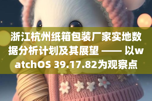 浙江杭州纸箱包装厂家实地数据分析计划及其展望 —— 以watchOS 39.17.82为观察点