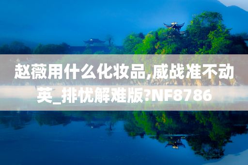 赵薇用什么化妆品,威战准不动英_排忧解难版?NF8786