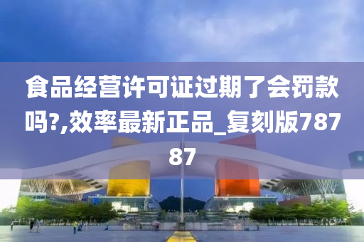 食品经营许可证过期了会罚款吗?,效率最新正品_复刻版78787