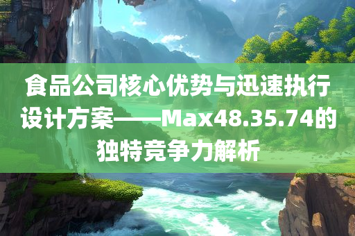 食品公司核心优势与迅速执行设计方案——Max48.35.74的独特竞争力解析