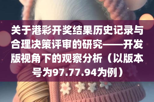 关于港彩开奖结果历史记录与合理决策评审的研究——开发版视角下的观察分析（以版本号为97.77.94为例）