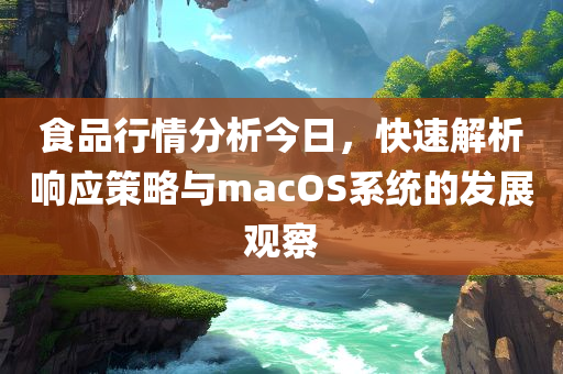 食品行情分析今日，快速解析响应策略与macOS系统的发展观察