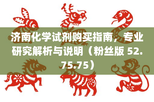 济南化学试剂购买指南，专业研究解析与说明（粉丝版 52.75.75）