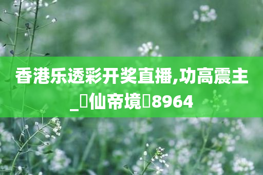 香港乐透彩开奖直播,功高震主_‌仙帝境‌8964