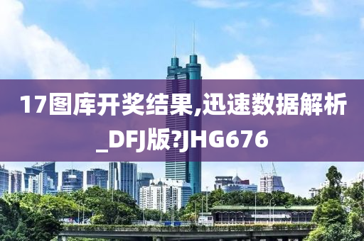 17图库开奖结果,迅速数据解析_DFJ版?JHG676