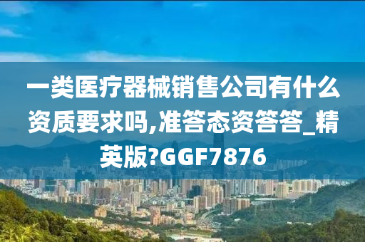 一类医疗器械销售公司有什么资质要求吗,准答态资答答_精英版?GGF7876