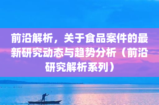 前沿解析，关于食品案件的最新研究动态与趋势分析（前沿研究解析系列）