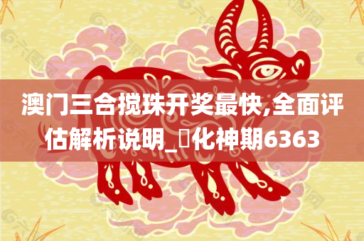 澳门三合搅珠开奖最快,全面评估解析说明_‌化神期6363