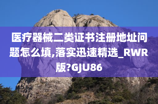 医疗器械二类证书注册地址问题怎么填,落实迅速精选_RWR版?GJU86