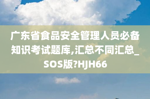 广东省食品安全管理人员必备知识考试题库,汇总不同汇总_SOS版?HJH66