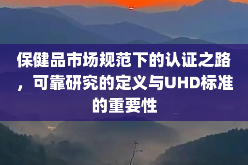 保健品市场规范下的认证之路，可靠研究的定义与UHD标准的重要性