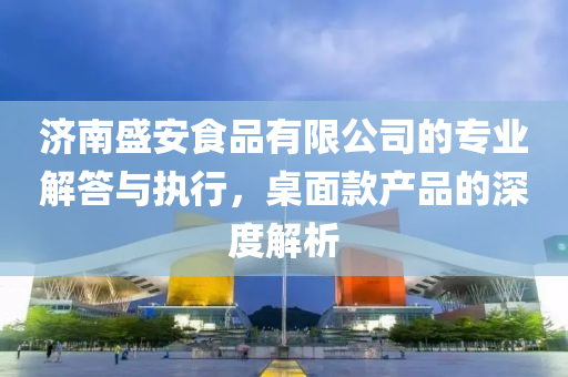 济南盛安食品有限公司的专业解答与执行，桌面款产品的深度解析