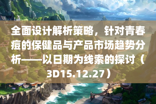 全面设计解析策略，针对青春痘的保健品与产品市场趋势分析——以日期为线索的探讨（3D15.12.27）