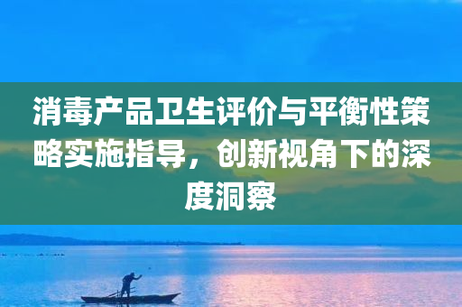 消毒产品卫生评价与平衡性策略实施指导，创新视角下的深度洞察