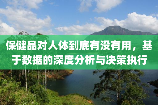 保健品对人体到底有没有用，基于数据的深度分析与决策执行