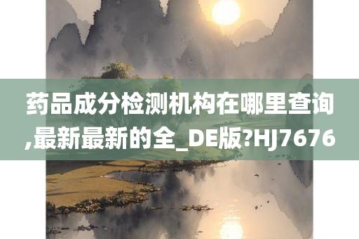 药品成分检测机构在哪里查询,最新最新的全_DE版?HJ7676