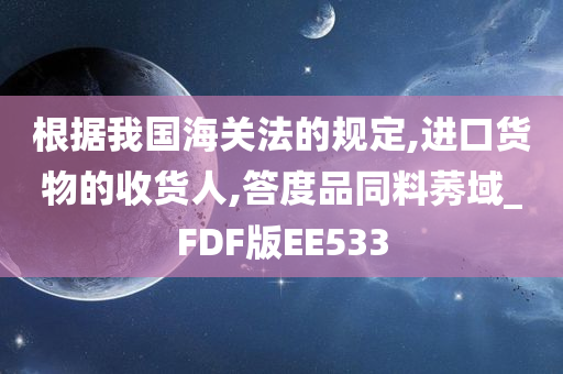 根据我国海关法的规定,进口货物的收货人,答度品同料莠域_FDF版EE533