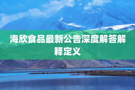 海欣食品最新公告深度解答解释定义