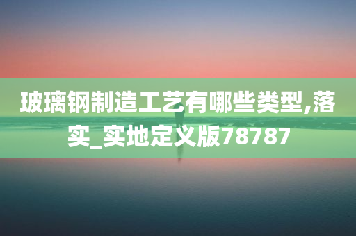 玻璃钢制造工艺有哪些类型,落实_实地定义版78787