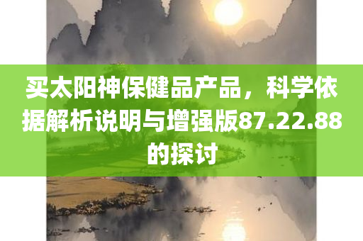 买太阳神保健品产品，科学依据解析说明与增强版87.22.88的探讨