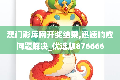 澳门彩库网开奖结果,迅速响应问题解决_优选版876666