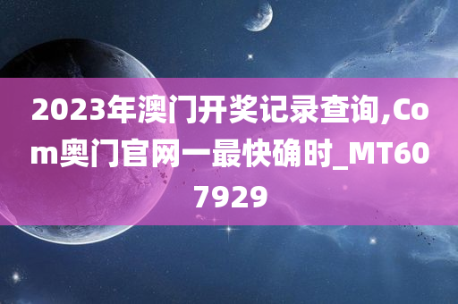 2023年澳门开奖记录查询,Com奥门官网一最快确时_MT607929