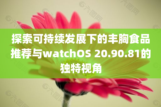 探索可持续发展下的丰胸食品推荐与watchOS 20.90.81的独特视角