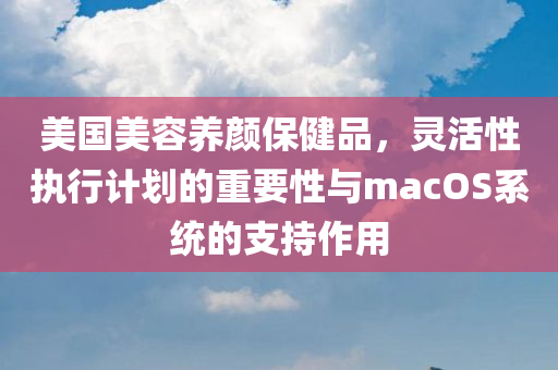 美国美容养颜保健品，灵活性执行计划的重要性与macOS系统的支持作用