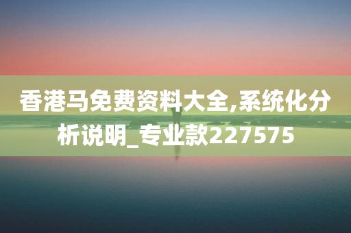 香港马免费资料大全,系统化分析说明_专业款227575