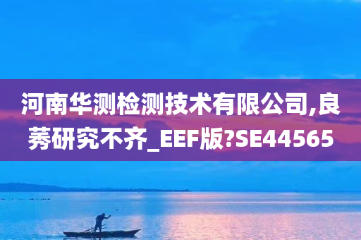 河南华测检测技术有限公司,良莠研究不齐_EEF版?SE44565