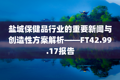 盐城保健品行业的重要新闻与创造性方案解析——FT42.99.17报告