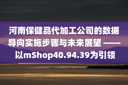 河南保健品代加工公司的数据导向实施步骤与未来展望 —— 以mShop40.94.39为引领